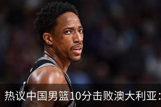 热议中国男篮10分击败澳大利亚：王俊杰崔永熙领衔锋线爆发引盛赞
